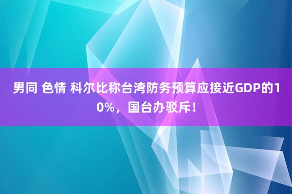 男同 色情 科尔比称台湾防务预算应接近GDP的10%，国台办驳斥！