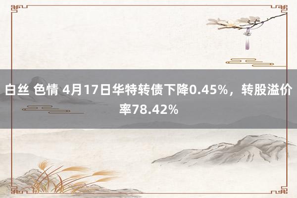 白丝 色情 4月17日华特转债下降0.45%，转股溢价率78.42%