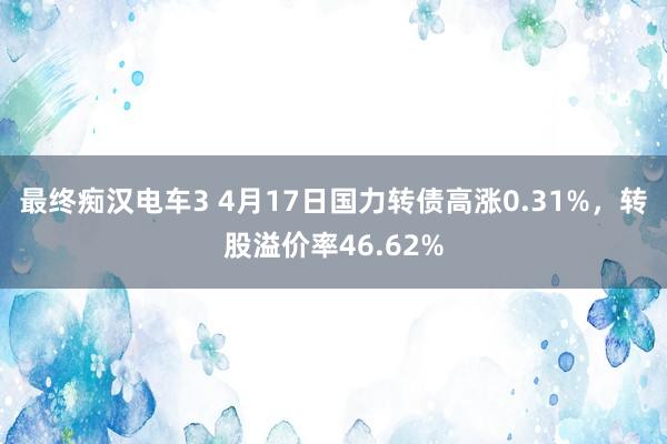 最终痴汉电车3 4月17日国力转债高涨0.31%，转股溢价率46.62%