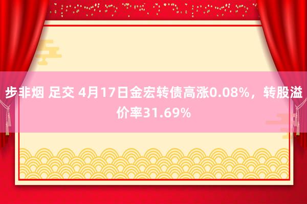 步非烟 足交 4月17日金宏转债高涨0.08%，转股溢价率31.69%