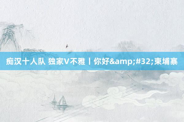 痴汉十人队 独家V不雅丨你好&#32;柬埔寨