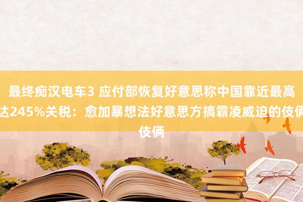 最终痴汉电车3 应付部恢复好意思称中国靠近最高达245%关税：愈加暴想法好意思方搞霸凌威迫的伎俩