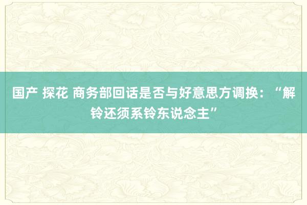 国产 探花 商务部回话是否与好意思方调换：“解铃还须系铃东说念主”