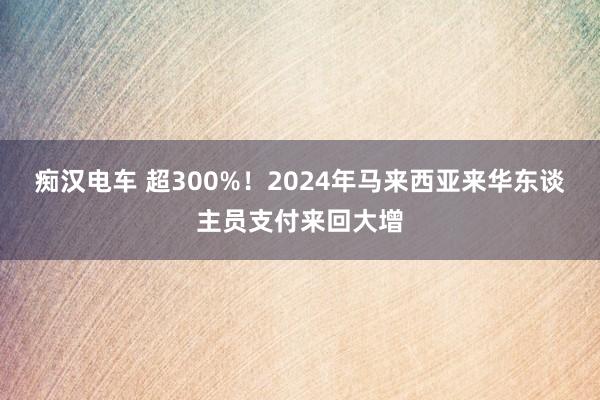痴汉电车 超300%！2024年马来西亚来华东谈主员支付来回大增