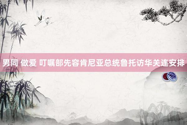 男同 做爱 叮嘱部先容肯尼亚总统鲁托访华关连安排