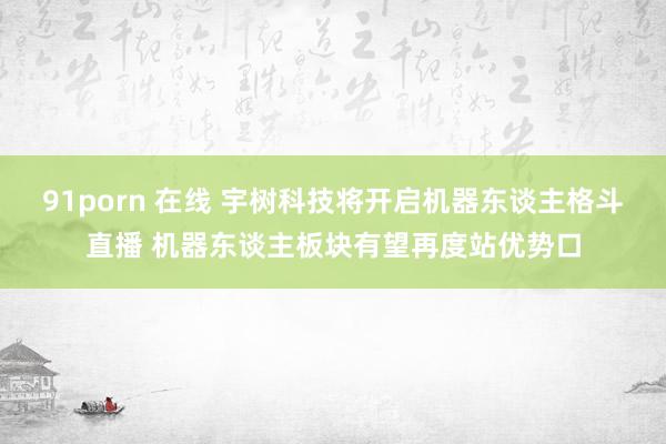 91porn 在线 宇树科技将开启机器东谈主格斗直播 机器东谈主板块有望再度站优势口