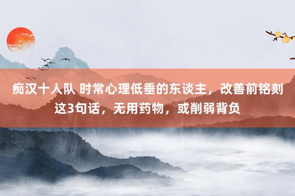痴汉十人队 时常心理低垂的东谈主，改善前铭刻这3句话，无用药物，或削弱背负