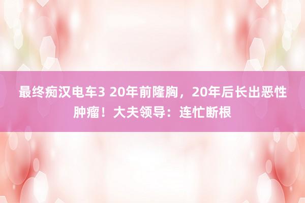 最终痴汉电车3 20年前隆胸，20年后长出恶性肿瘤！大夫领导：连忙断根