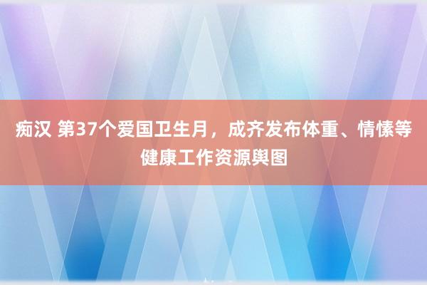 痴汉 第37个爱国卫生月，成齐发布体重、情愫等健康工作资源舆图