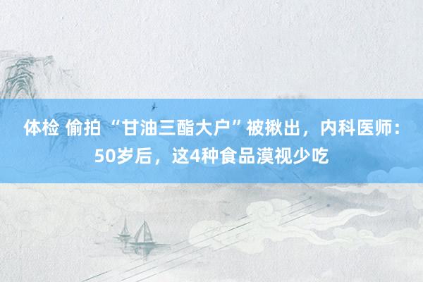 体检 偷拍 “甘油三酯大户”被揪出，内科医师：50岁后，这4种食品漠视少吃