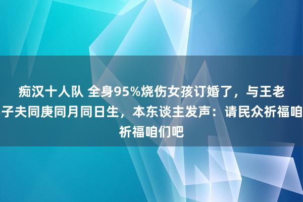 痴汉十人队 全身95%烧伤女孩订婚了，与王老五骗子夫同庚同月同日生，本东谈主发声：请民众祈福咱们吧