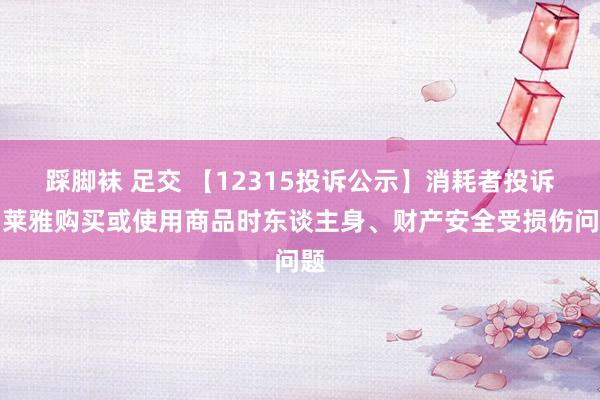 踩脚袜 足交 【12315投诉公示】消耗者投诉珀莱雅购买或使用商品时东谈主身、财产安全受损伤问题