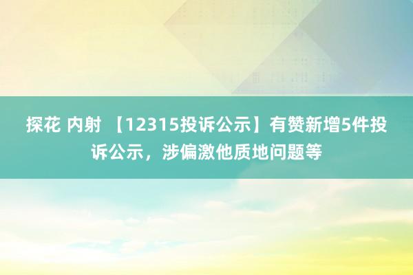 探花 内射 【12315投诉公示】有赞新增5件投诉公示，涉偏激他质地问题等