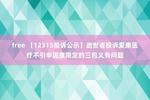 free 【12315投诉公示】逝世者投诉爱康医疗不引申国度限定的三包义务问题