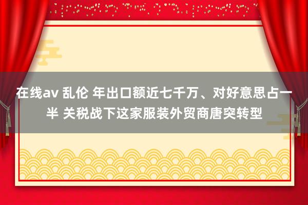 在线av 乱伦 年出口额近七千万、对好意思占一半 关税战下这家服装外贸商唐突转型