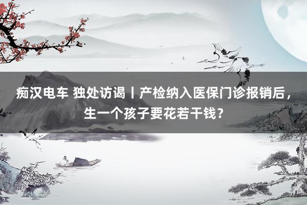 痴汉电车 独处访谒丨产检纳入医保门诊报销后，生一个孩子要花若干钱？