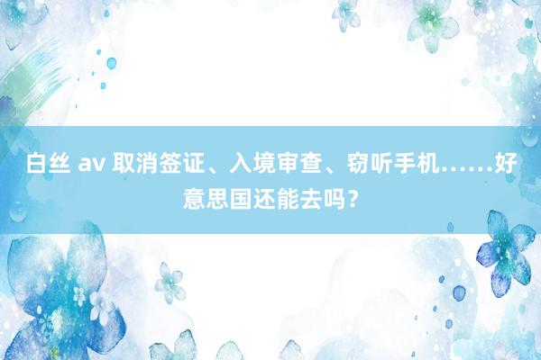 白丝 av 取消签证、入境审查、窃听手机……好意思国还能去吗？