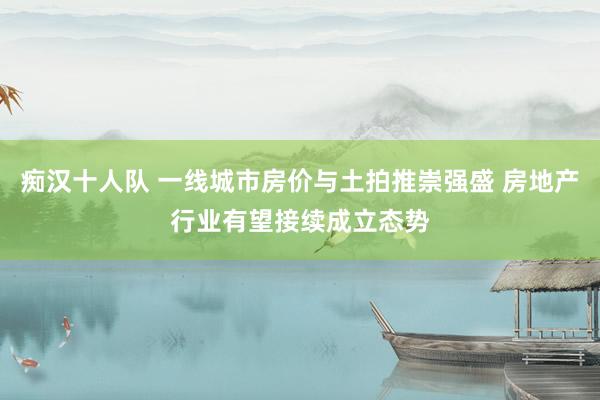 痴汉十人队 一线城市房价与土拍推崇强盛 房地产行业有望接续成立态势