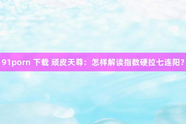 91porn 下载 顽皮天尊：怎样解读指数硬拉七连阳？