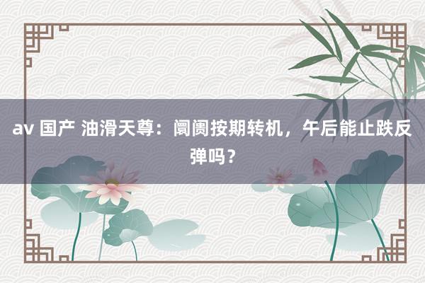 av 国产 油滑天尊：阛阓按期转机，午后能止跌反弹吗？
