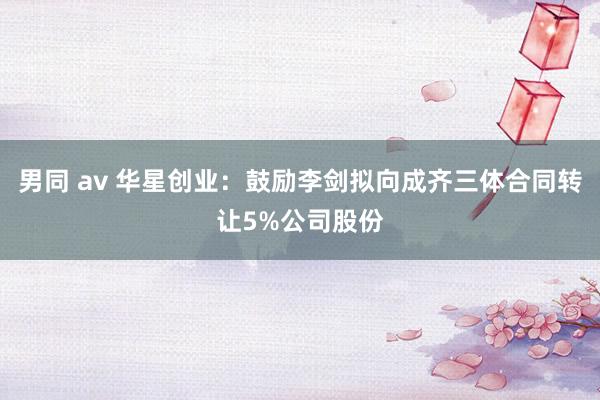 男同 av 华星创业：鼓励李剑拟向成齐三体合同转让5%公司股份