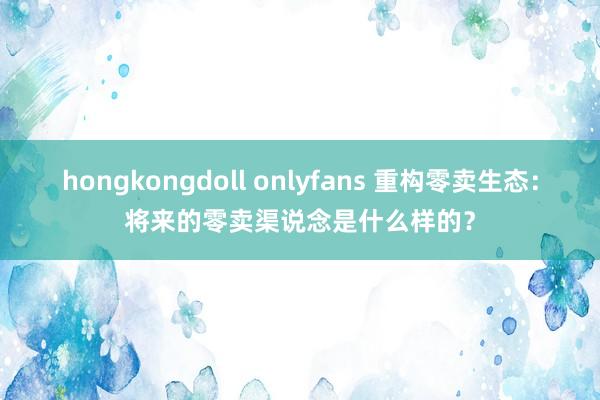 hongkongdoll onlyfans 重构零卖生态：将来的零卖渠说念是什么样的？