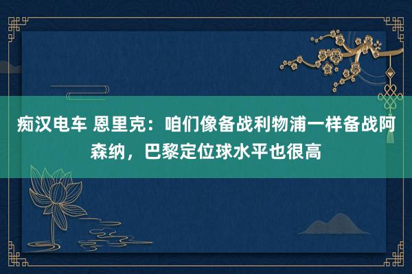 痴汉电车 恩里克：咱们像备战利物浦一样备战阿森纳，巴黎定位球水平也很高
