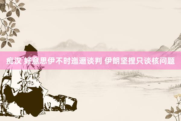 痴汉 好意思伊不时迤逦谈判 伊朗坚捏只谈核问题