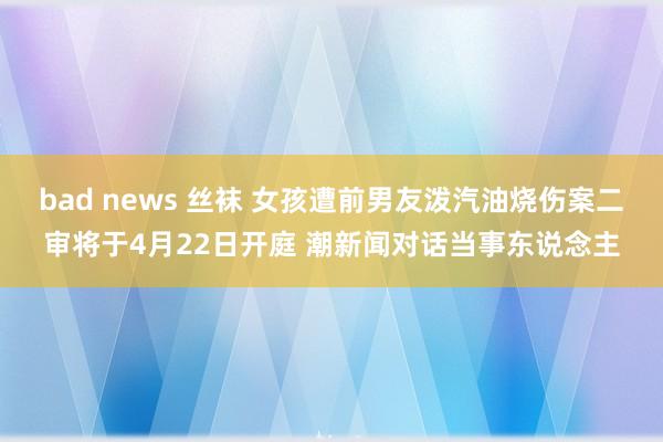 bad news 丝袜 女孩遭前男友泼汽油烧伤案二审将于4月22日开庭 潮新闻对话当事东说念主