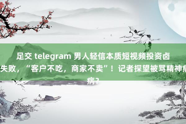 足交 telegram 男人轻信本质短视频投资卤味失败，“客户不吃，商家不卖”！记者探望被骂精神病？