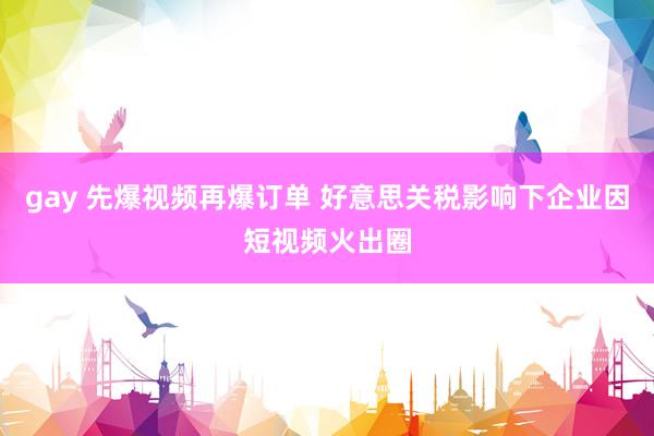 gay 先爆视频再爆订单 好意思关税影响下企业因短视频火出圈