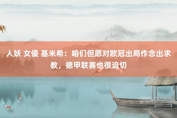 人妖 女優 基米希：咱们但愿对欧冠出局作念出求教，德甲联赛也很迫切