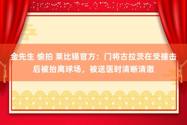 金先生 偷拍 莱比锡官方：门将古拉茨在受撞击后被抬离球场，被送医时清晰清澈