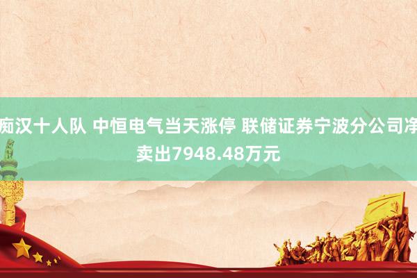痴汉十人队 中恒电气当天涨停 联储证券宁波分公司净卖出7948.48万元