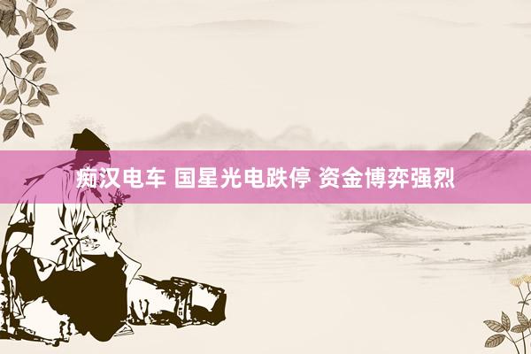 痴汉电车 国星光电跌停 资金博弈强烈