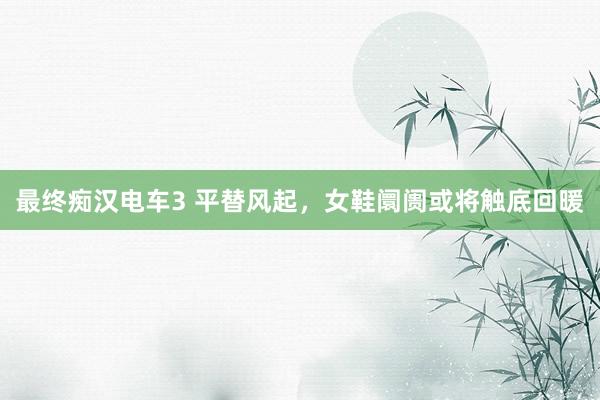 最终痴汉电车3 平替风起，女鞋阛阓或将触底回暖