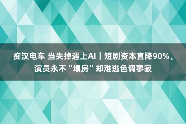 痴汉电车 当失掉遇上AI｜短剧资本直降90%、演员永不“塌房”却难逃色调寥寂