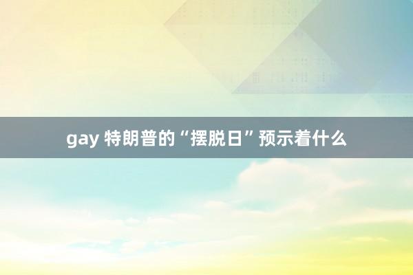 gay 特朗普的“摆脱日”预示着什么