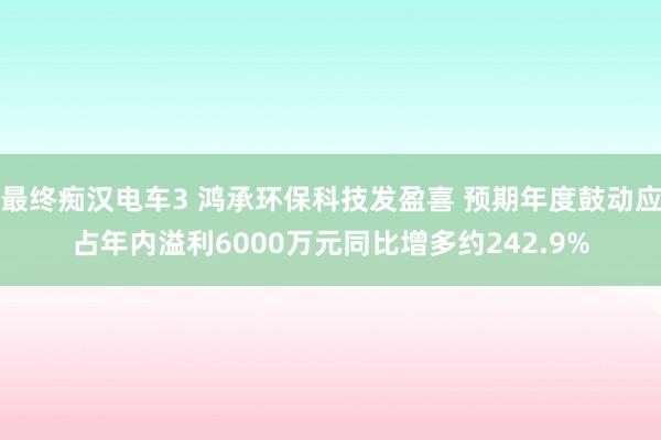 最终痴汉电车3 鸿承环保科技发盈喜 预期年度鼓动应占年内溢利6000万元同比增多约242.9%