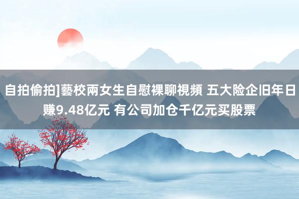 自拍偷拍]藝校兩女生自慰裸聊視頻 五大险企旧年日赚9.48亿元 有公司加仓千亿元买股票