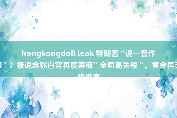 hongkongdoll leak 特朗普“说一套作念一套”？报说念称白宫再度筹商”全面高关税“，黄金再改进高