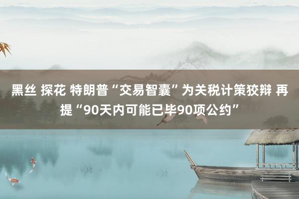 黑丝 探花 特朗普“交易智囊”为关税计策狡辩 再提“90天内可能已毕90项公约”