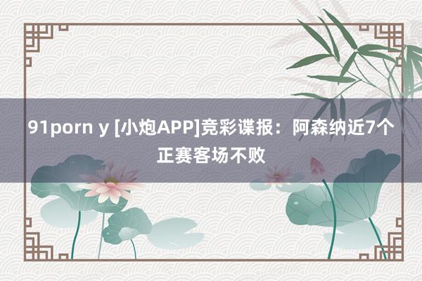 91porn y [小炮APP]竞彩谍报：阿森纳近7个正赛客场不败