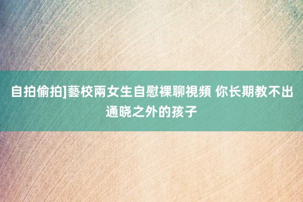 自拍偷拍]藝校兩女生自慰裸聊視頻 你长期教不出通晓之外的孩子