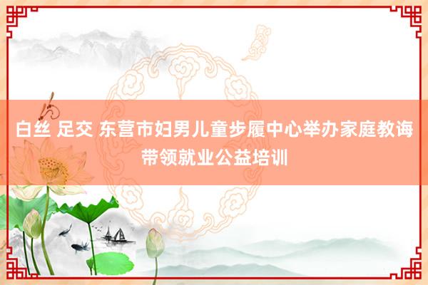 白丝 足交 东营市妇男儿童步履中心举办家庭教诲带领就业公益培训