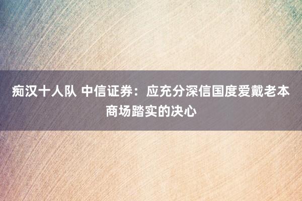 痴汉十人队 中信证券：应充分深信国度爱戴老本商场踏实的决心