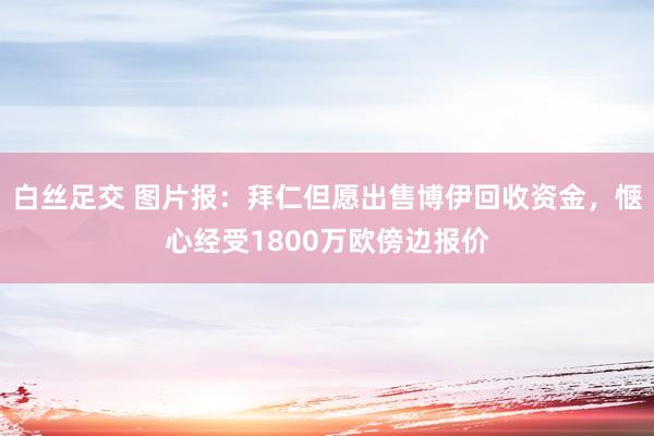 白丝足交 图片报：拜仁但愿出售博伊回收资金，惬心经受1800万欧傍边报价