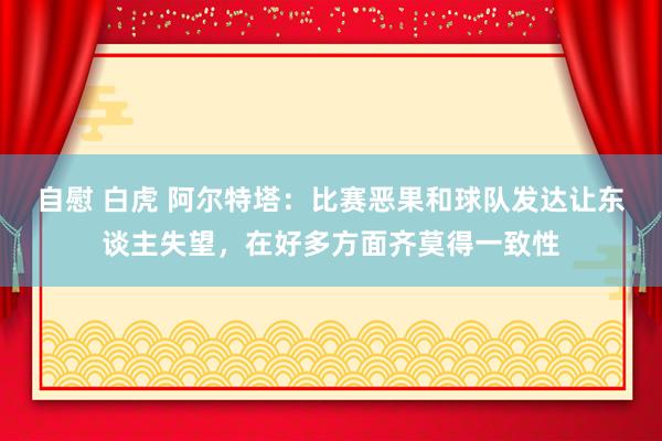 自慰 白虎 阿尔特塔：比赛恶果和球队发达让东谈主失望，在好多方面齐莫得一致性