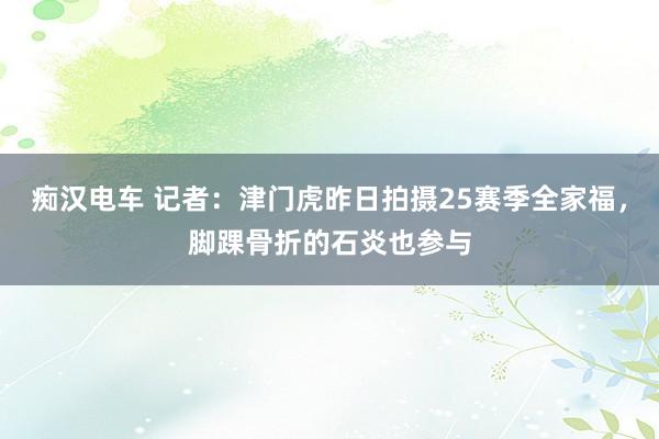 痴汉电车 记者：津门虎昨日拍摄25赛季全家福，脚踝骨折的石炎也参与