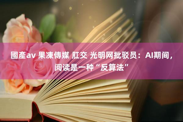 國產av 果凍傳媒 肛交 光明网批驳员：AI期间，阅读是一种“反算法”